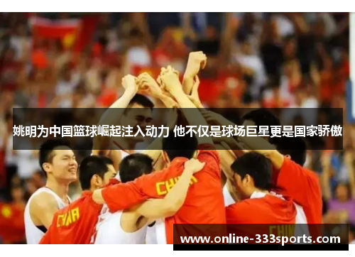姚明为中国篮球崛起注入动力 他不仅是球场巨星更是国家骄傲