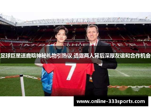 足球巨星送鹿晗神秘礼物引热议 透露两人背后深厚友谊和合作机会