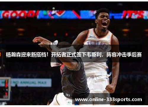 杨瀚森迎来新搭档！开拓者正式签下韦斯利，阵容冲击季后赛